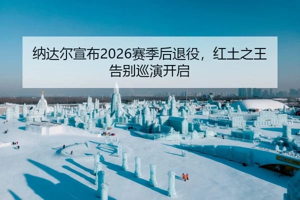 纳达尔宣布2026赛季后退役，红土之王告别巡演开启