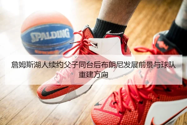 詹姆斯湖人续约父子同台后布朗尼发展前景与球队重建方向